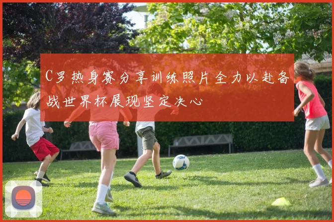 C罗热身赛分享训练照片全力以赴备战世界杯展现坚定决心