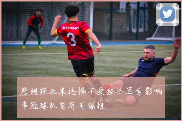 詹姆斯未来选择不受经济因素影响争冠球队皆有可能性