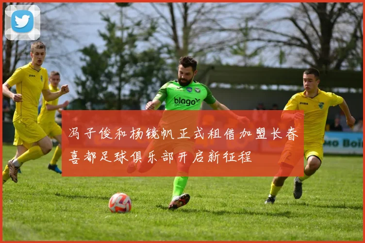 冯子俊和杨镜帆正式租借加盟长春喜都足球俱乐部开启新征程