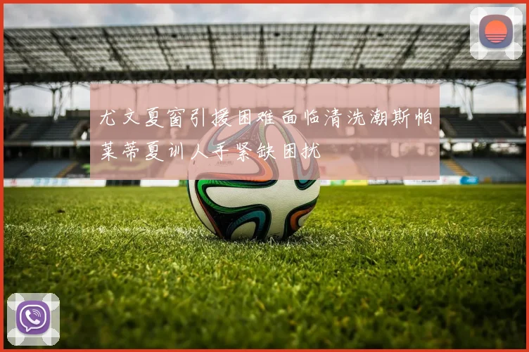 尤文夏窗引援困难面临清洗潮斯帕莱蒂夏训人手紧缺困扰