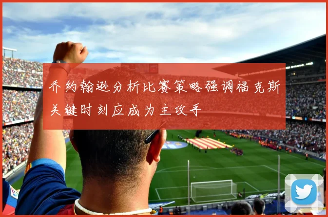 乔约翰逊分析比赛策略强调福克斯关键时刻应成为主攻手