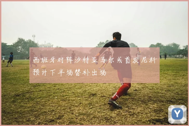 西班牙对阵沙特亚马尔或首发尼科预计下半场替补出场