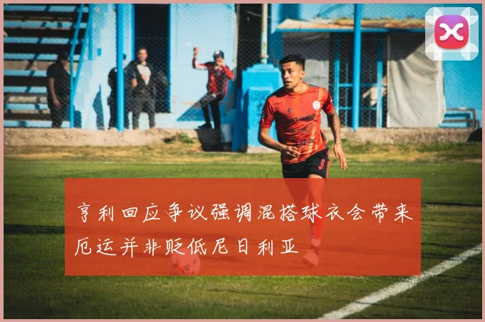 亨利回应争议强调混搭球衣会带来厄运并非贬低尼日利亚