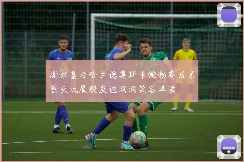 谢尔基与哈兰德奥斯卡鲍勃赛后亲密交流展现友谊满满笑容洋溢