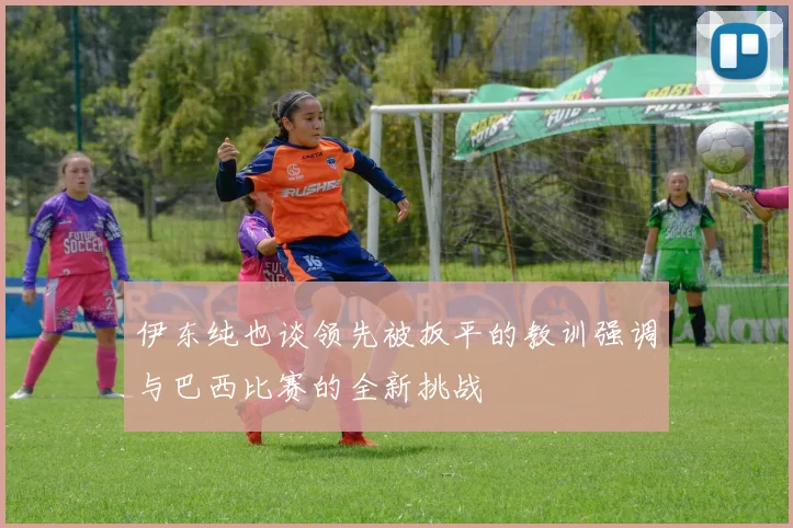 伊东纯也谈领先被扳平的教训强调与巴西比赛的全新挑战