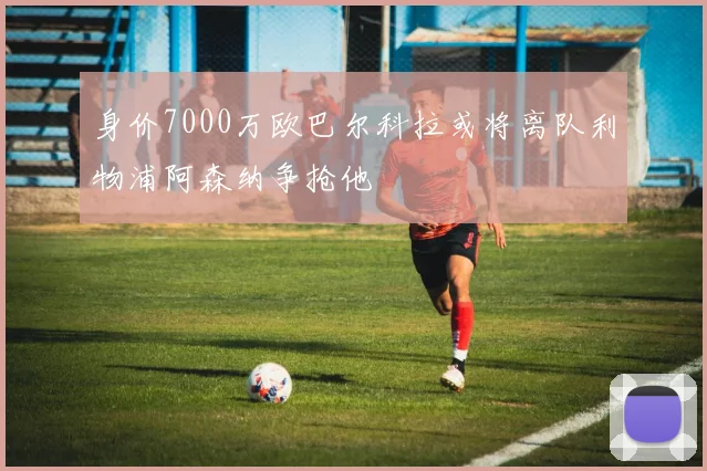 身价7000万欧巴尔科拉或将离队利物浦阿森纳争抢他