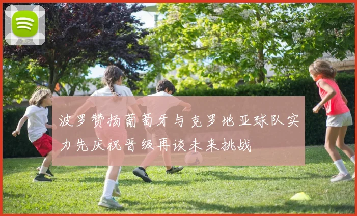 波罗赞扬葡萄牙与克罗地亚球队实力先庆祝晋级再谈未来挑战