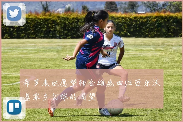 希罗表达愿望转会雄鹿回归密尔沃基家乡打球的渴望
