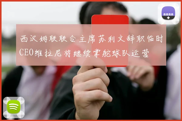 西汉姆联联合主席苏利文辞职临时CEO维拉尼将继续掌舵球队运营