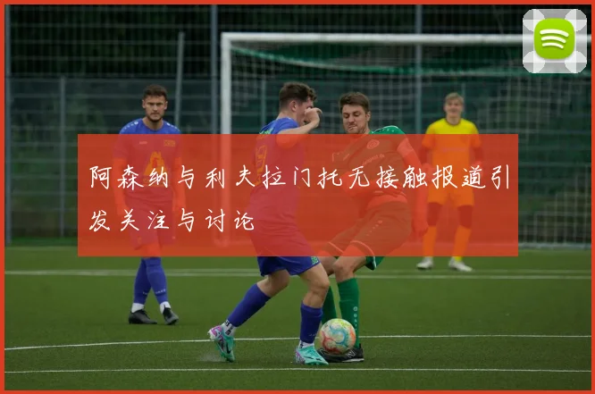 阿森纳与利夫拉门托无接触报道引发关注与讨论