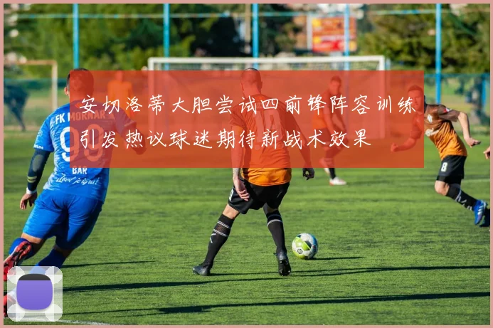 安切洛蒂大胆尝试四前锋阵容训练引发热议球迷期待新战术效果