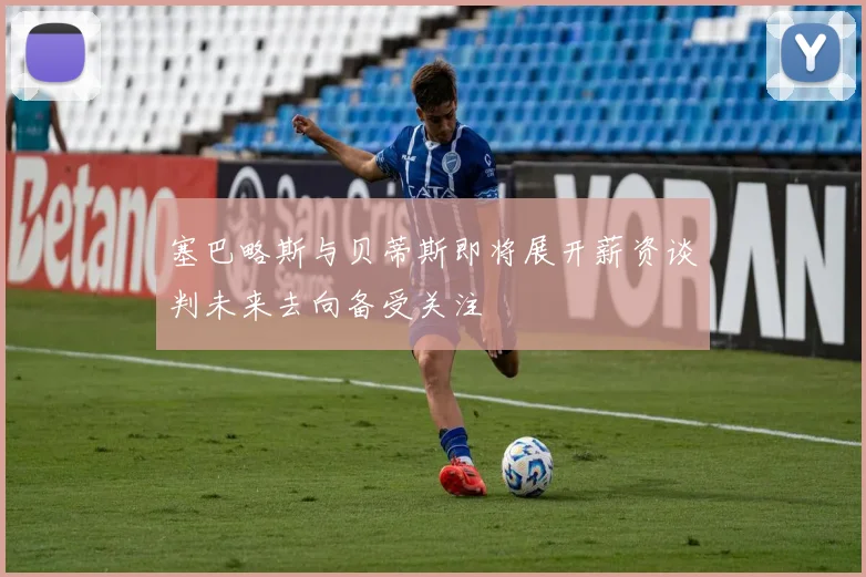塞巴略斯与贝蒂斯即将展开薪资谈判未来去向备受关注